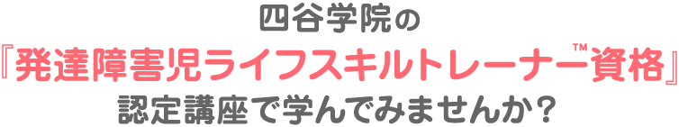四谷学院の「発達障害児ライフスキルトレーナー™資格」認定講座で学んでみませんか?