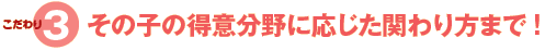 こだわり3、その子の得意分野に応じた関わり方まで!